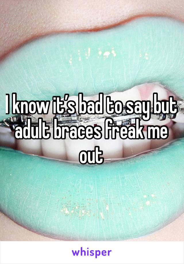 I know it’s bad to say but adult braces freak me out 