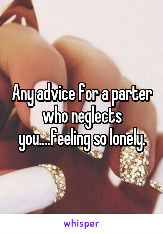 Any advice for a parter who neglects you....feeling so lonely.