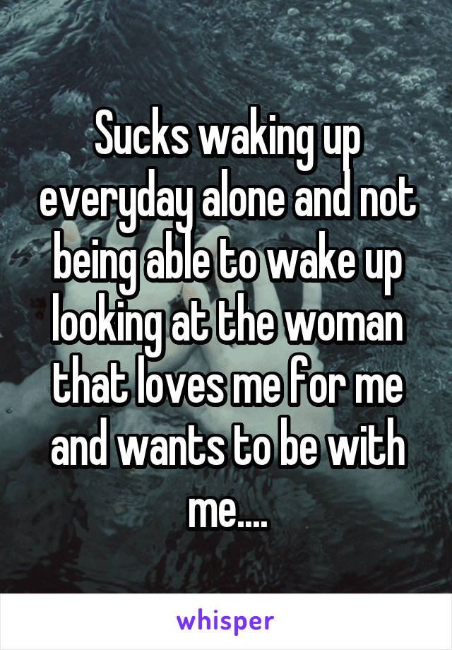 Sucks waking up everyday alone and not being able to wake up looking at the woman that loves me for me and wants to be with me....