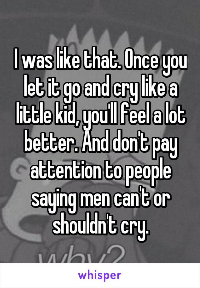 I was like that. Once you let it go and cry like a little kid, you'll feel a lot better. And don't pay attention to people saying men can't or shouldn't cry.