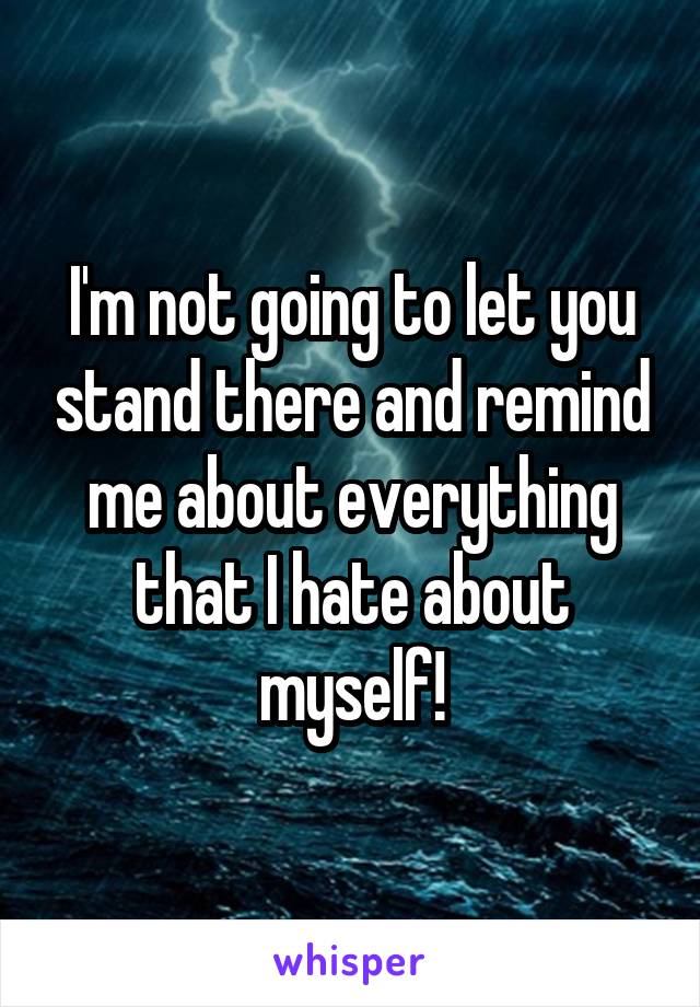 I'm not going to let you stand there and remind me about everything that I hate about myself!
