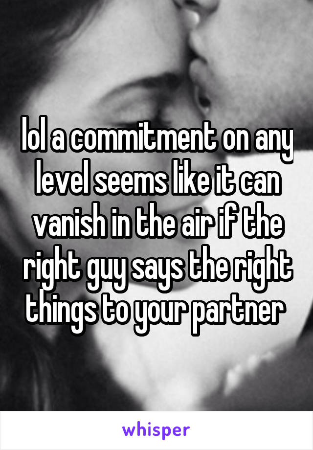 lol a commitment on any level seems like it can vanish in the air if the right guy says the right things to your partner 