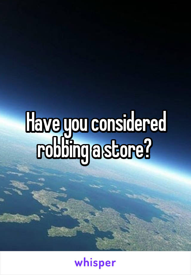 Have you considered robbing a store? 