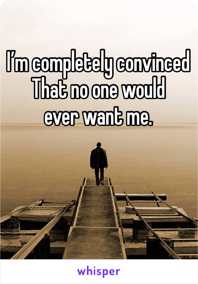 I’m completely convinced 
That no one would 
ever want me.
