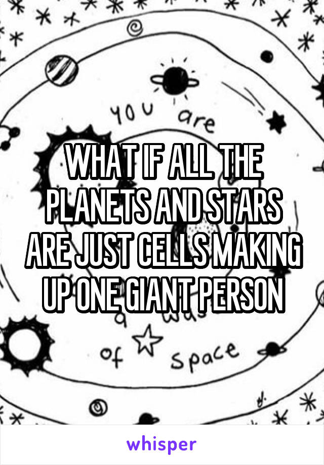 WHAT IF ALL THE PLANETS AND STARS ARE JUST CELLS MAKING UP ONE GIANT PERSON