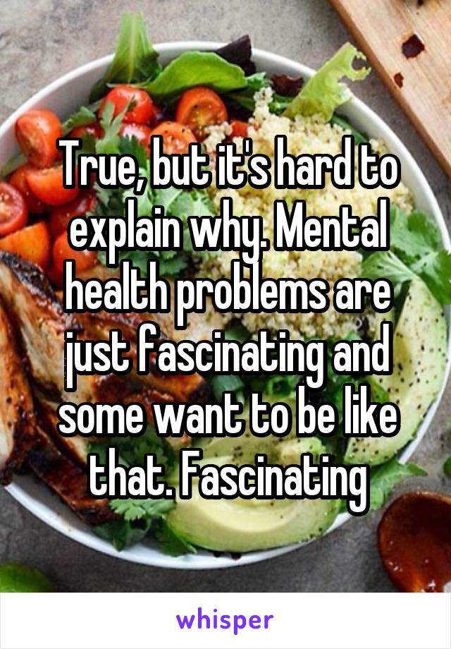 True, but it's hard to explain why. Mental health problems are just fascinating and some want to be like that. Fascinating