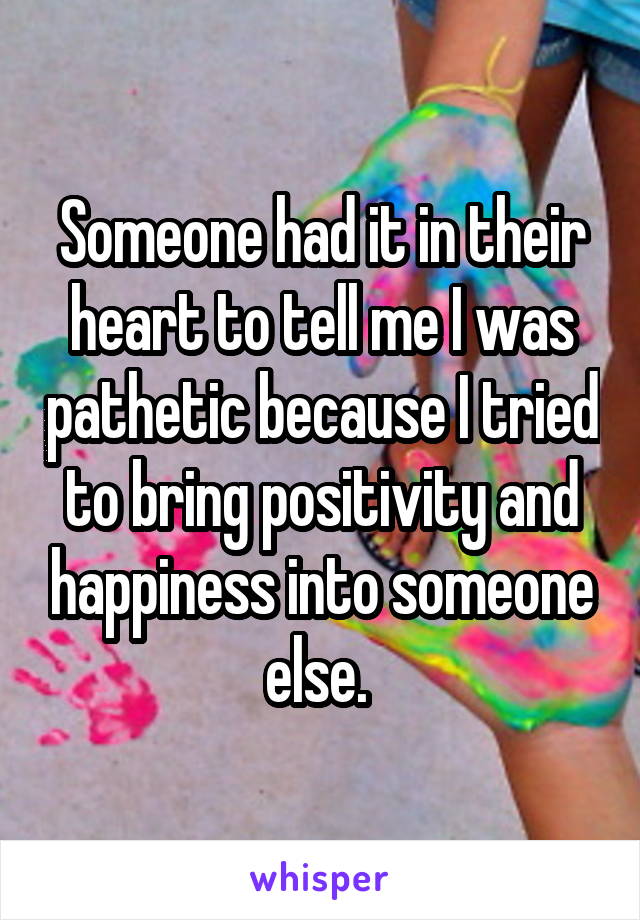 Someone had it in their heart to tell me I was pathetic because I tried to bring positivity and happiness into someone else. 