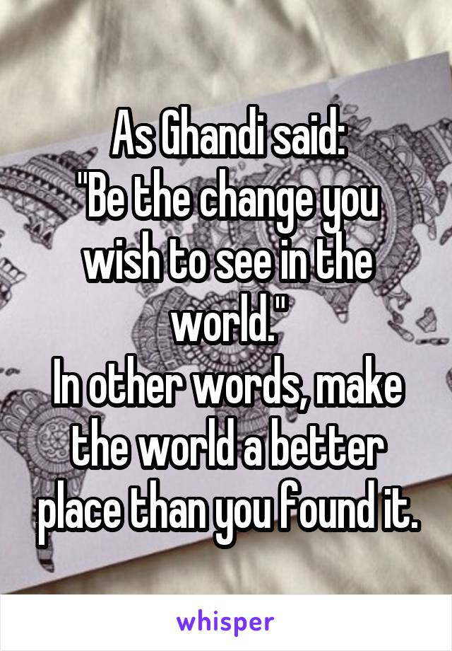 As Ghandi said:
"Be the change you wish to see in the world."
In other words, make the world a better place than you found it.