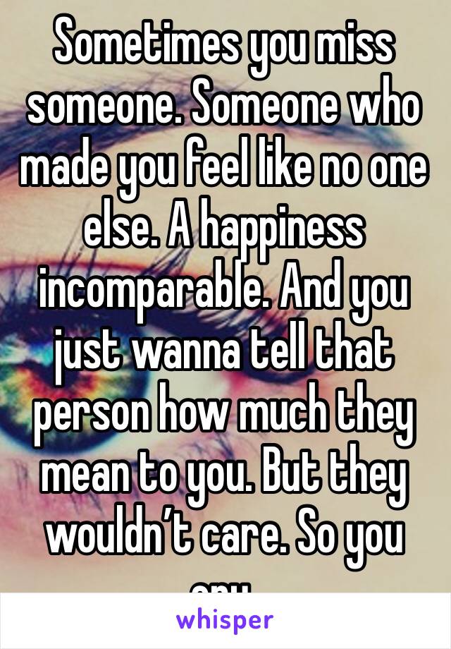 Sometimes you miss someone. Someone who made you feel like no one else. A happiness incomparable. And you just wanna tell that person how much they mean to you. But they wouldn’t care. So you cry. 