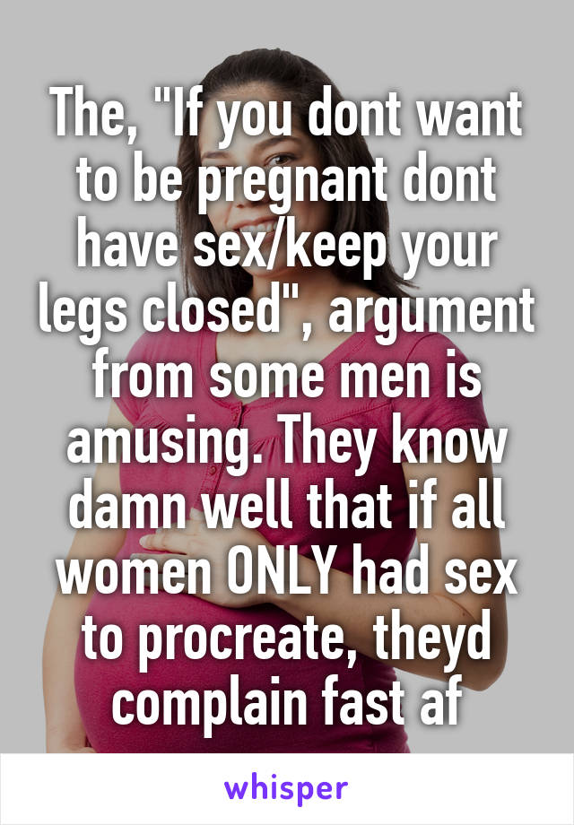 The, "If you dont want to be pregnant dont have sex/keep your legs closed", argument from some men is amusing. They know damn well that if all women ONLY had sex to procreate, theyd complain fast af