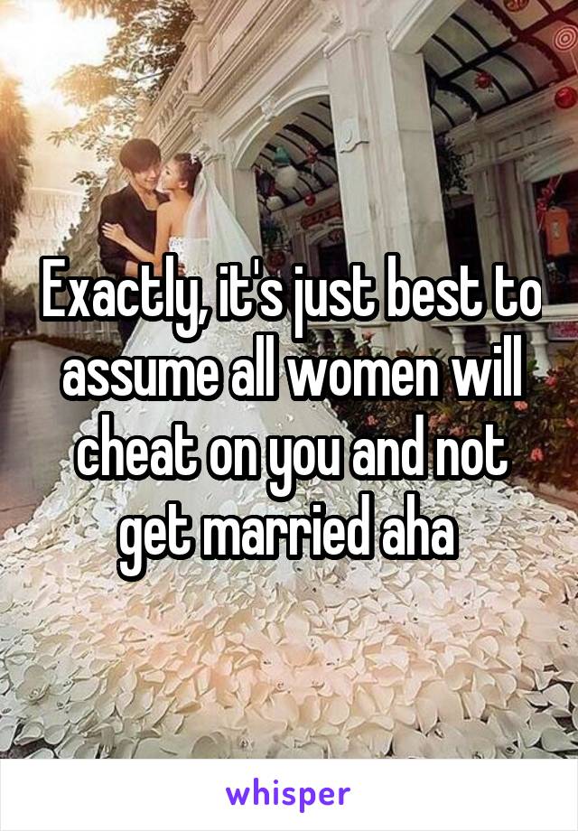 Exactly, it's just best to assume all women will cheat on you and not get married aha 