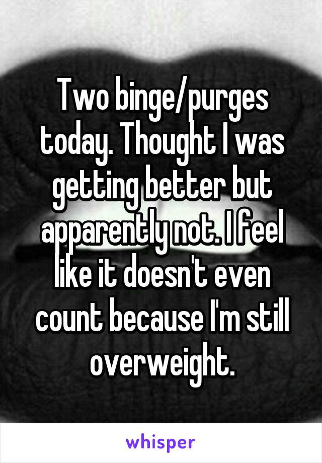 Two binge/purges today. Thought I was getting better but apparently not. I feel like it doesn't even count because I'm still overweight.