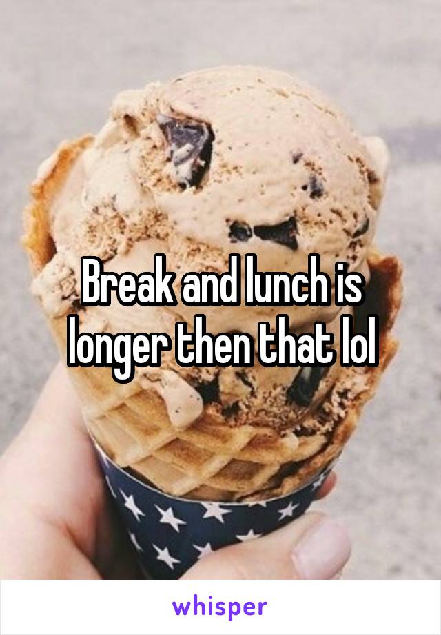 Break and lunch is longer then that lol