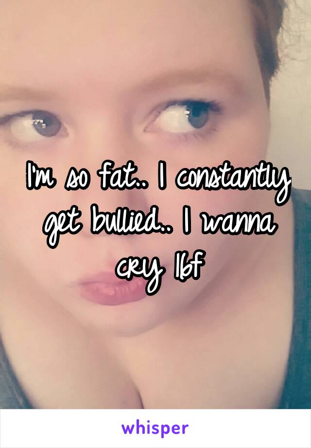 I'm so fat.. I constantly get bullied.. I wanna cry 16f