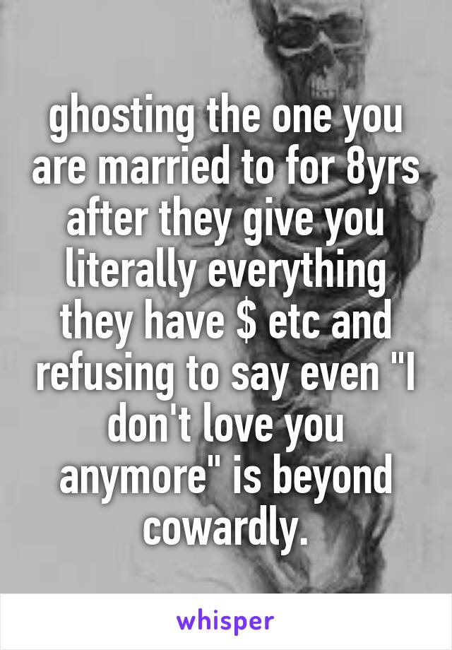 ghosting the one you are married to for 8yrs after they give you literally everything they have $ etc and refusing to say even "I don't love you anymore" is beyond cowardly.