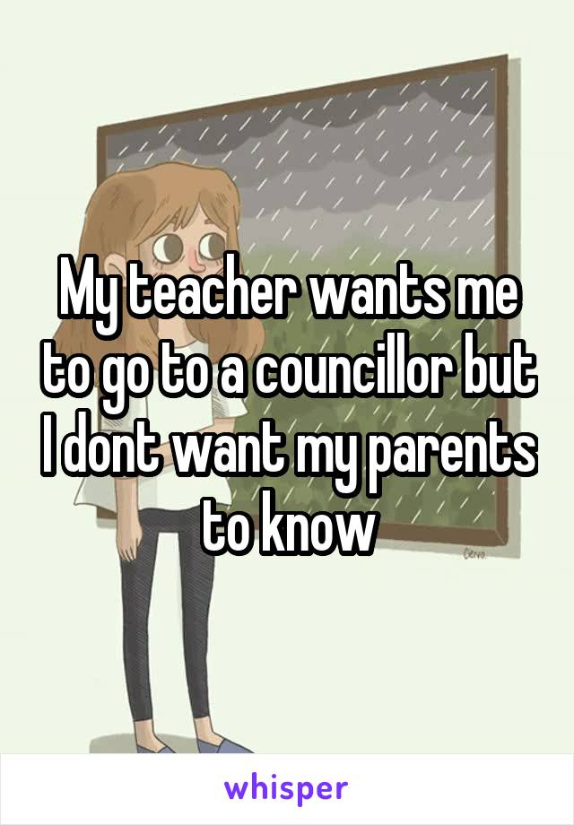 My teacher wants me to go to a councillor but I dont want my parents to know
