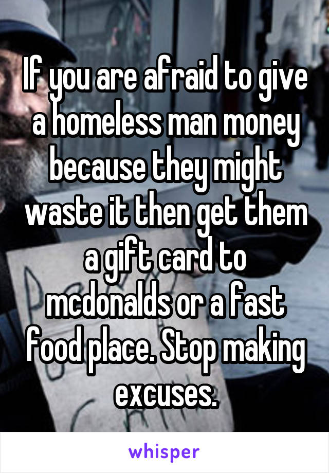 If you are afraid to give a homeless man money because they might waste it then get them a gift card to mcdonalds or a fast food place. Stop making excuses.