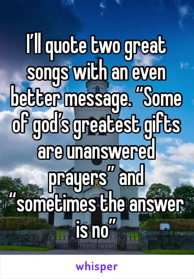 I’ll quote two great songs with an even better message. “Some of god’s greatest gifts are unanswered prayers” and “sometimes the answer is no”