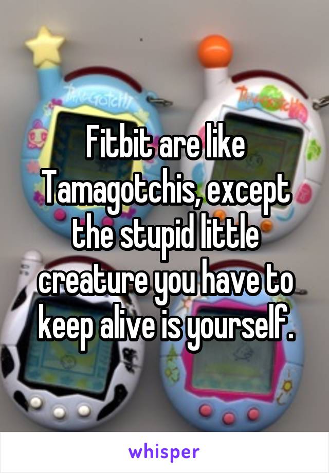 Fitbit are like Tamagotchis, except the stupid little creature you have to keep alive is yourself.