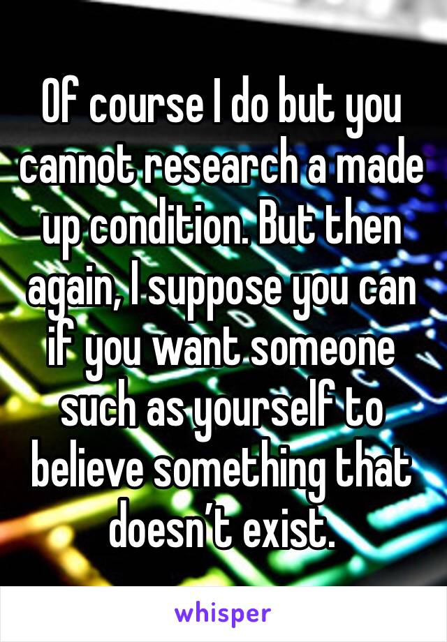 Of course I do but you cannot research a made up condition. But then again, I suppose you can if you want someone such as yourself to believe something that doesn’t exist.