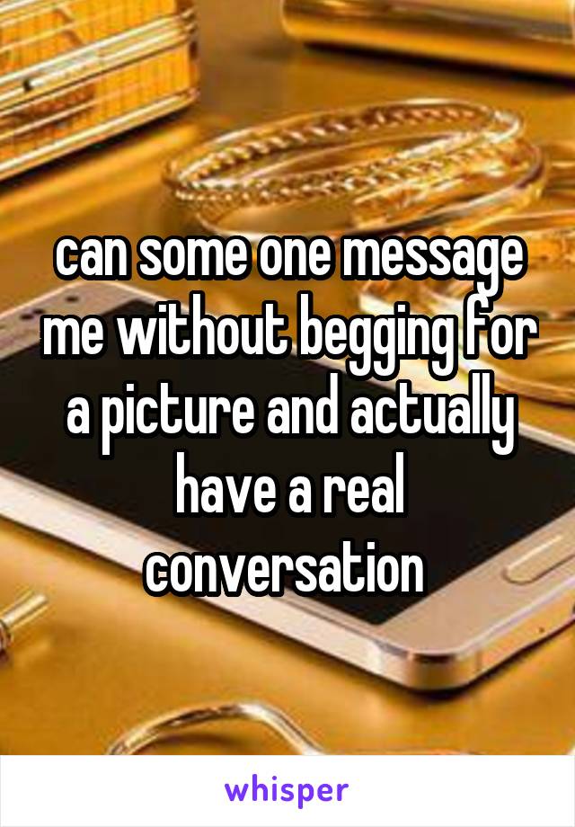 can some one message me without begging for a picture and actually have a real conversation 