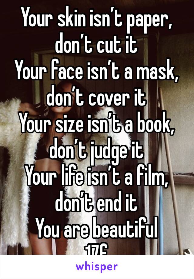 Your skin isn’t paper, don’t cut it
Your face isn’t a mask, don’t cover it
Your size isn’t a book, don’t judge it
Your life isn’t a film, don’t end it
You are beautiful 
17f
