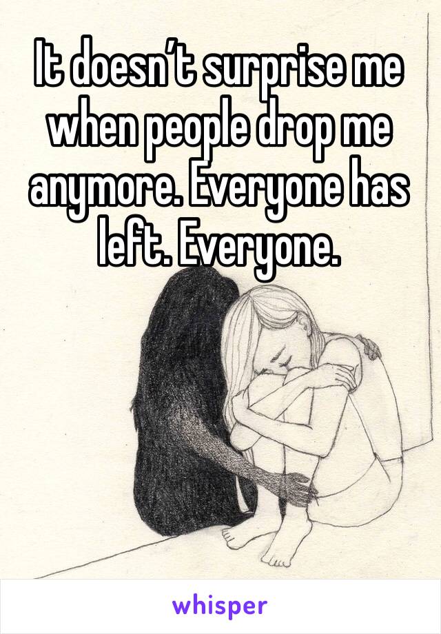 It doesn’t surprise me when people drop me anymore. Everyone has left. Everyone. 