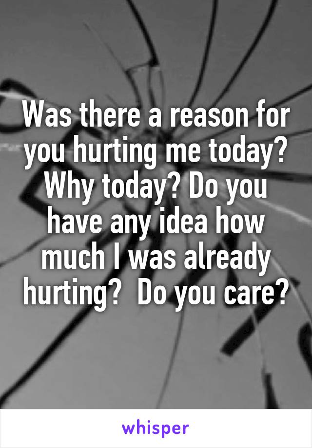 Was there a reason for you hurting me today? Why today? Do you have any idea how much I was already hurting?  Do you care? 