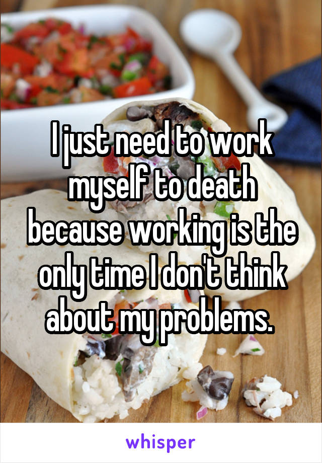 I just need to work myself to death because working is the only time I don't think about my problems. 