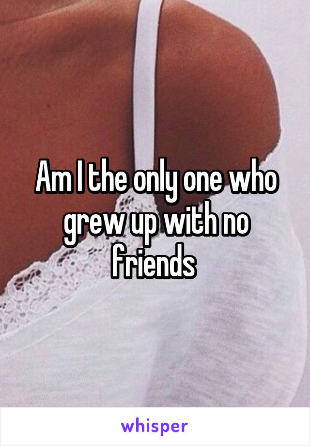 Am I the only one who grew up with no friends 