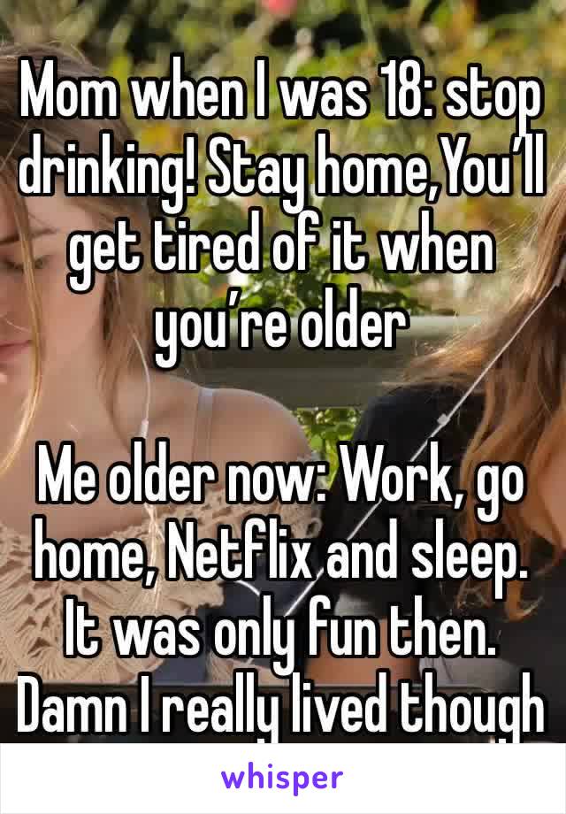 Mom when I was 18: stop drinking! Stay home,You’ll get tired of it when you’re older

Me older now: Work, go home, Netflix and sleep.
It was only fun then. 
Damn I really lived though 
