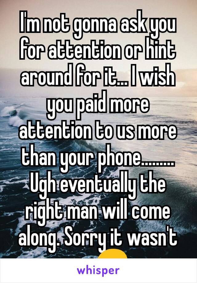 I'm not gonna ask you for attention or hint around for it... I wish you paid more attention to us more than your phone......... Ugh eventually the right man will come along. Sorry it wasn't you😔