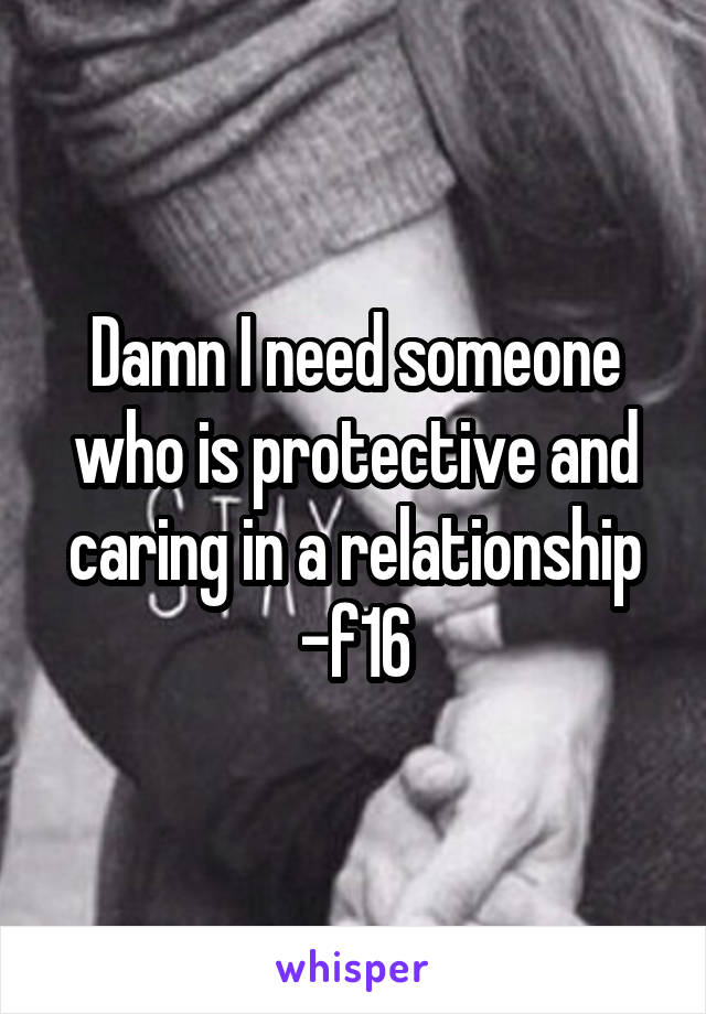 Damn I need someone who is protective and caring in a relationship -f16
