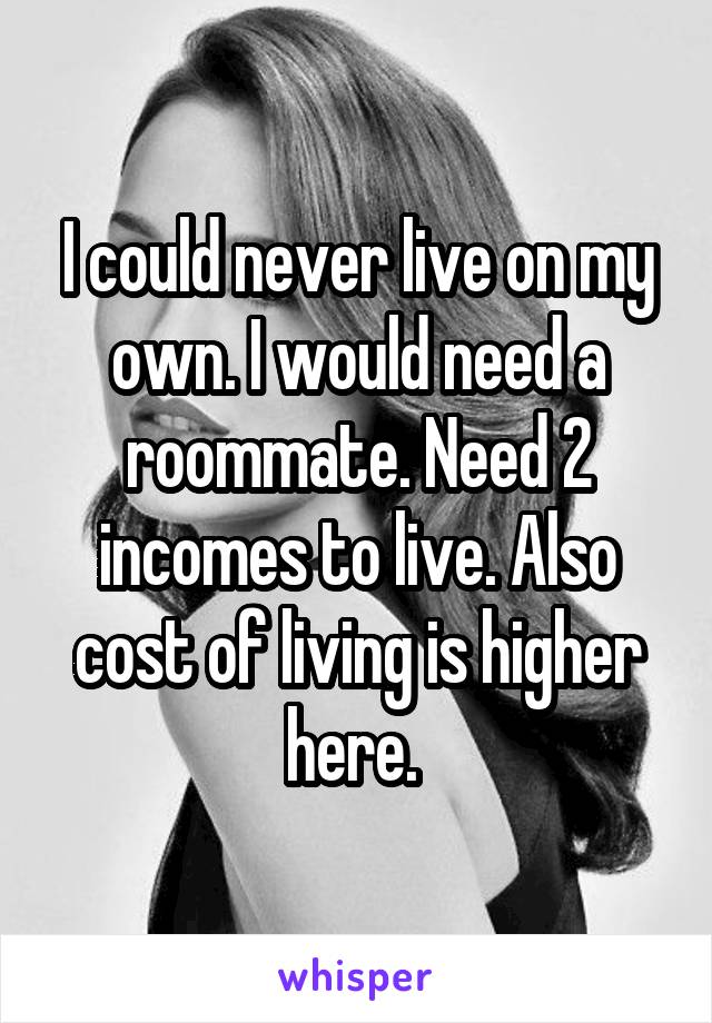 I could never live on my own. I would need a roommate. Need 2 incomes to live. Also cost of living is higher here. 