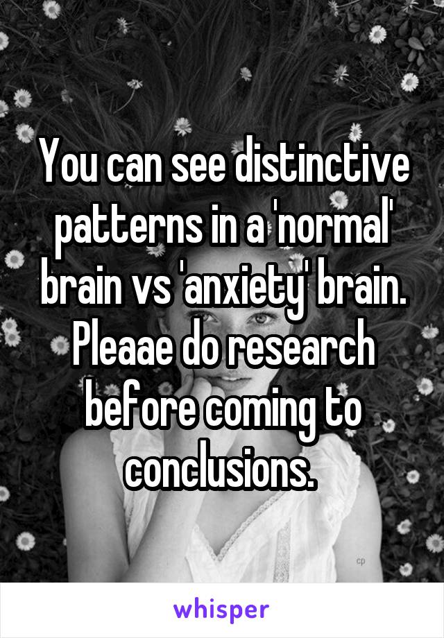 You can see distinctive patterns in a 'normal' brain vs 'anxiety' brain. Pleaae do research before coming to conclusions. 