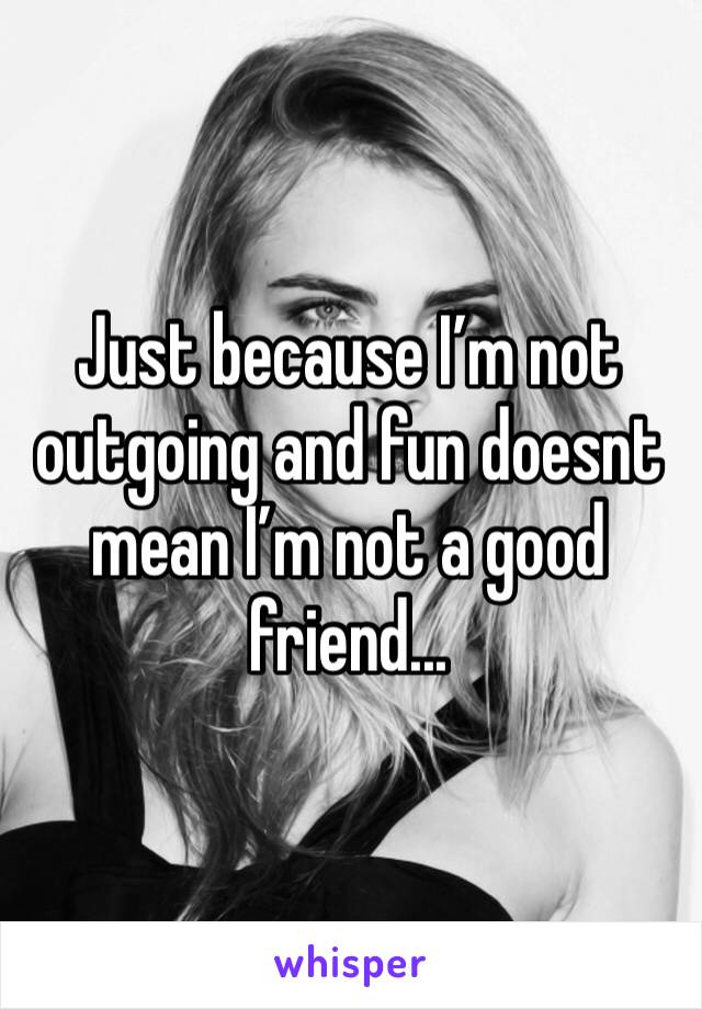 Just because I’m not outgoing and fun doesnt mean I’m not a good friend...