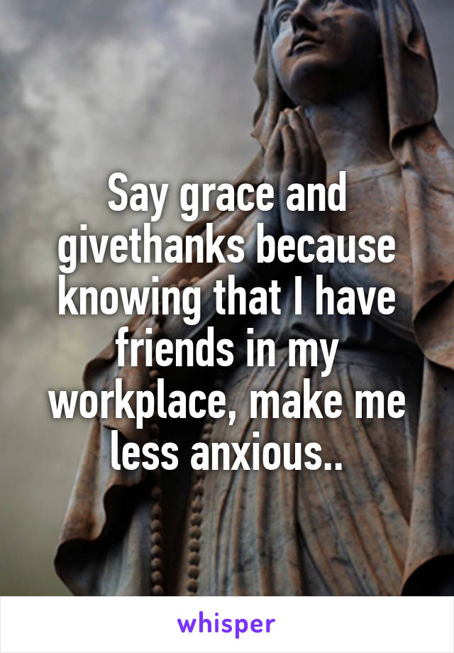 Say grace and givethanks because knowing that I have friends in my workplace, make me less anxious..