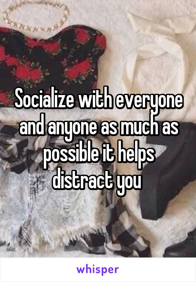 Socialize with everyone and anyone as much as possible it helps distract you 