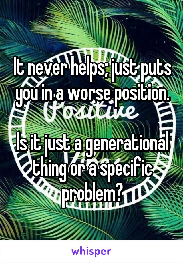 It never helps; just puts you in a worse position.

Is it just a generational thing or a specific problem?