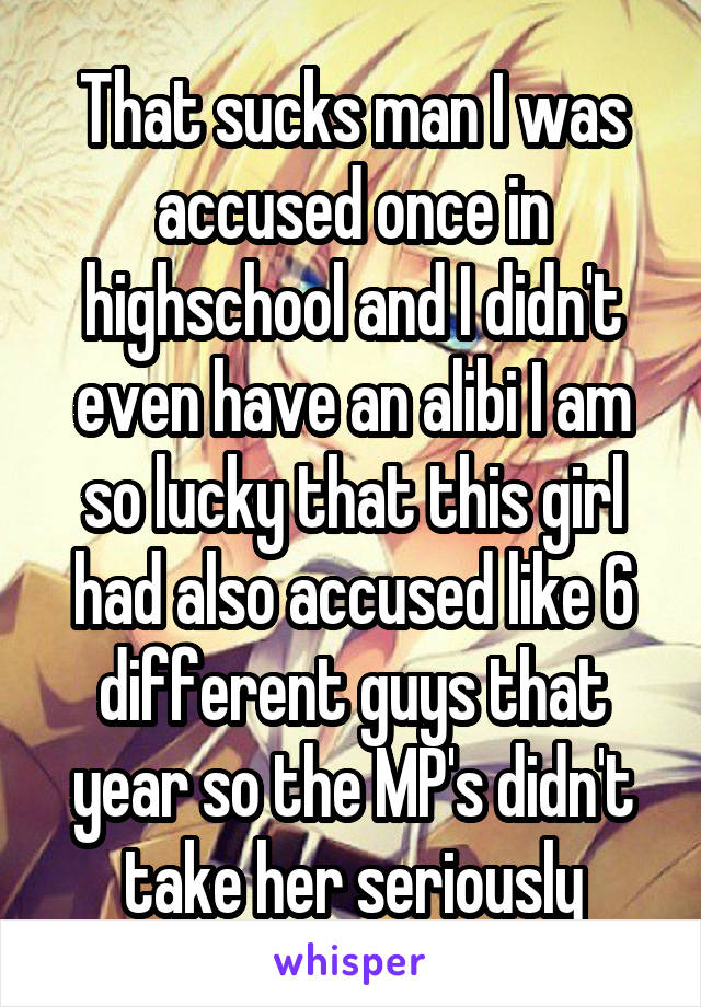 That sucks man I was accused once in highschool and I didn't even have an alibi I am so lucky that this girl had also accused like 6 different guys that year so the MP's didn't take her seriously