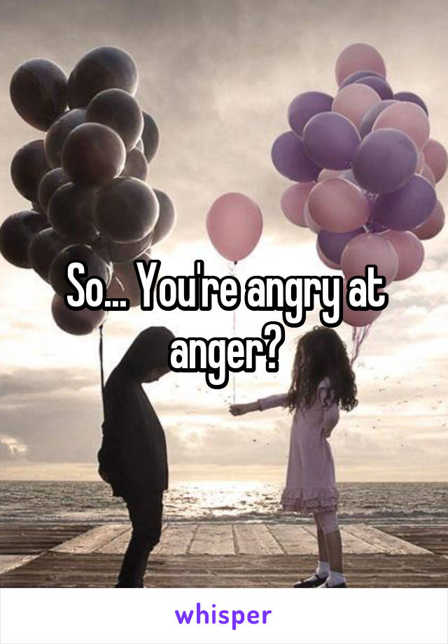 So... You're angry at anger?