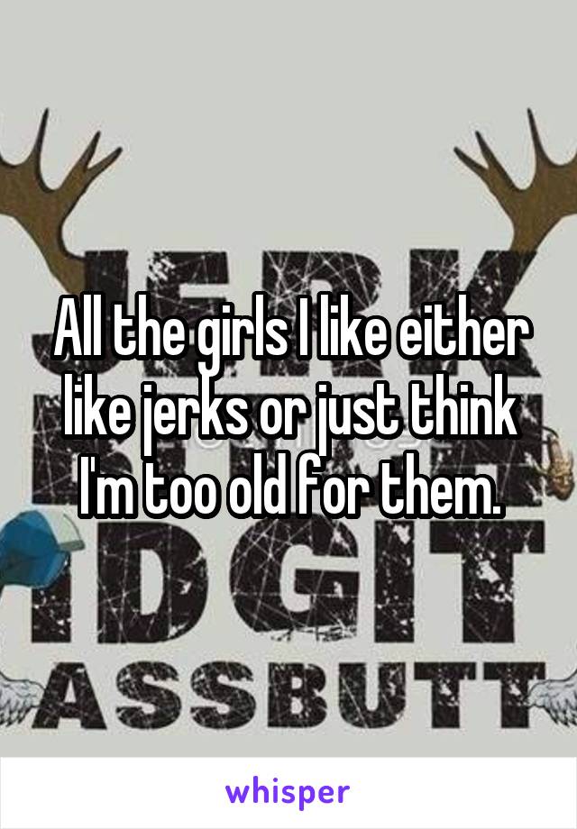 All the girls I like either like jerks or just think I'm too old for them.