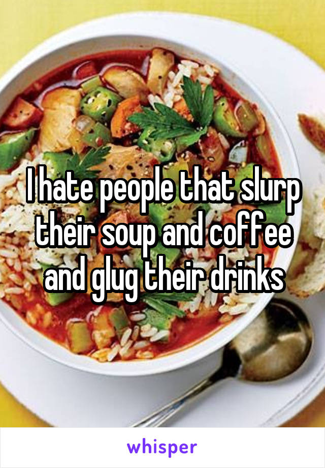 I hate people that slurp their soup and coffee and glug their drinks