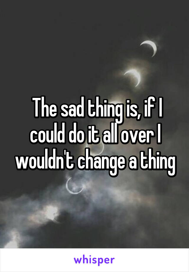  The sad thing is, if I could do it all over I wouldn't change a thing