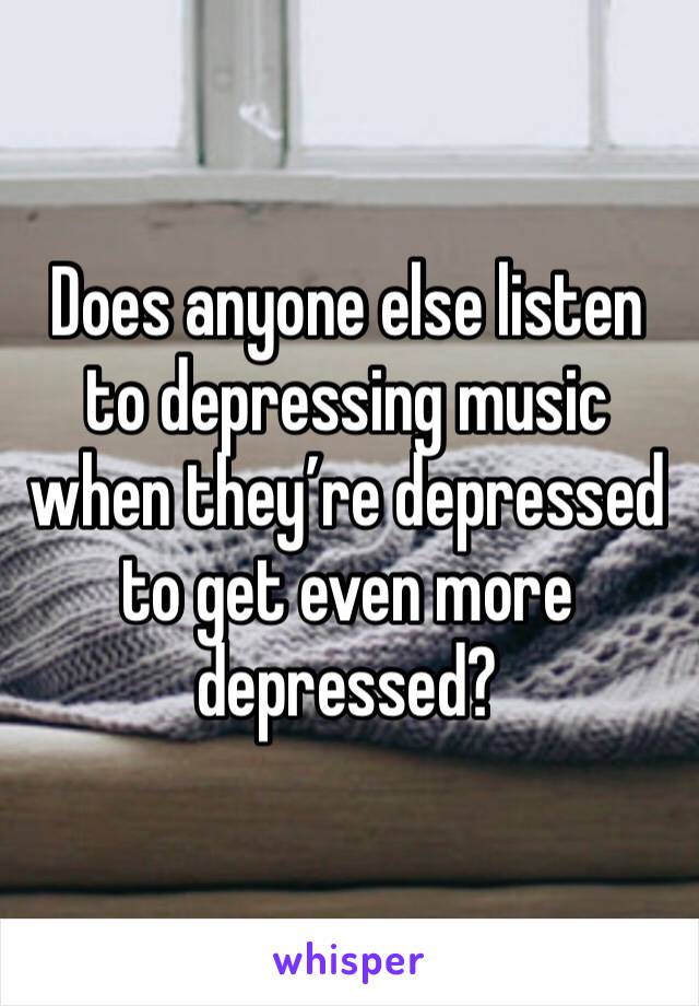 Does anyone else listen to depressing music when they’re depressed to get even more depressed?