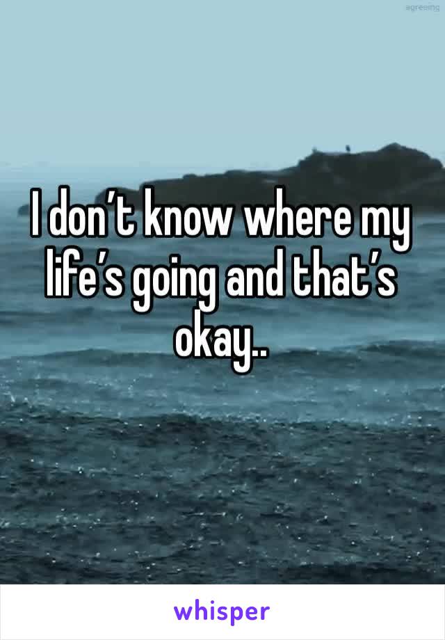 I don’t know where my life’s going and that’s okay..