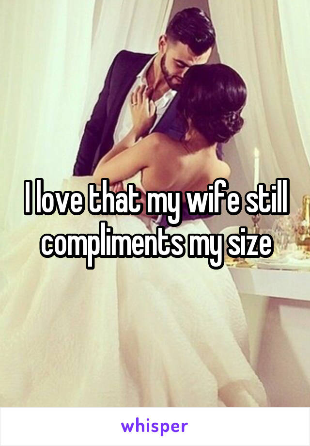I love that my wife still compliments my size
