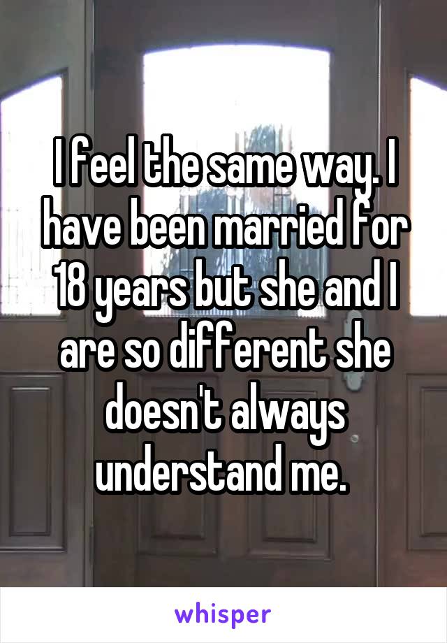 I feel the same way. I have been married for 18 years but she and I are so different she doesn't always understand me. 