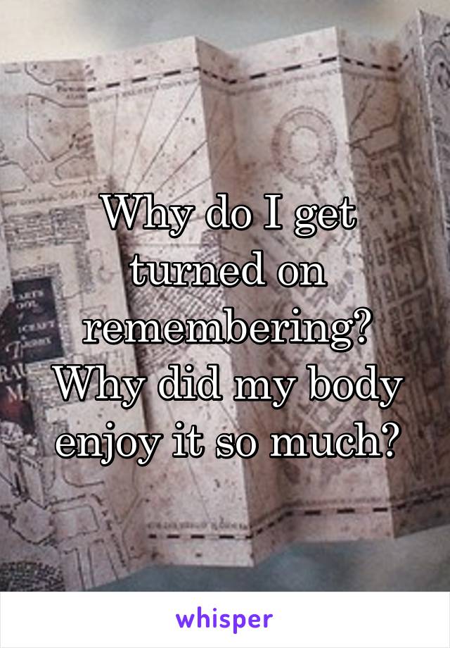 Why do I get turned on remembering? Why did my body enjoy it so much?
