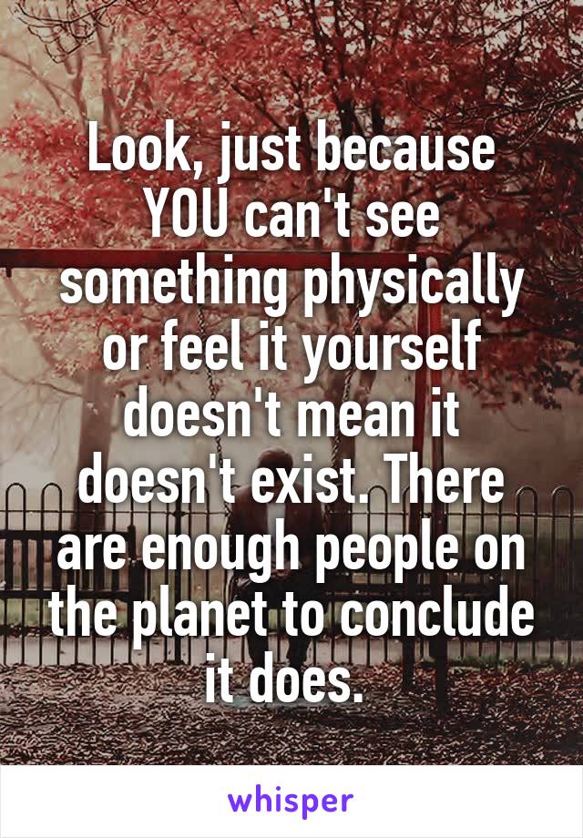 Look, just because YOU can't see something physically or feel it yourself doesn't mean it doesn't exist. There are enough people on the planet to conclude it does. 